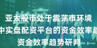 亚太股市处于震荡市环境的阶段中实盘配资平台的资金效率趋势研判