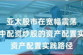 亚太股市在宽幅震荡周期中中配资炒股的资产配置实践路径