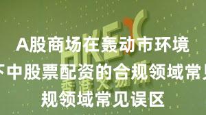 A股商场在轰动市环境布景下中股票配资的合规领域常见误区