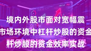 境内外股市面对宽幅震荡周期的市场环境中杠杆炒股的资金效率实战